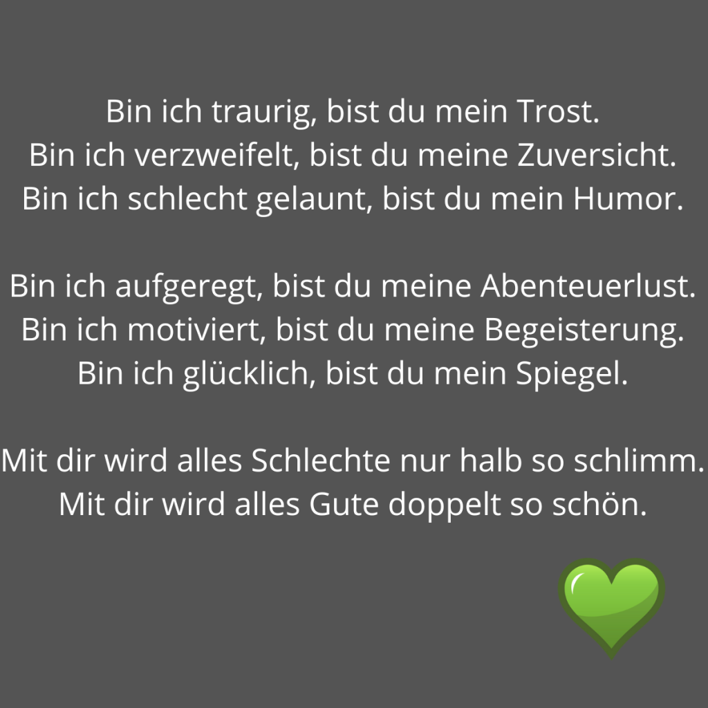 Liebe ist. Ein Zitat: Bin ich traurig, bist du mein Trost. Bin ich verzweifelt, bist du meine Zuversicht. Bin ich schlecht gelaunt, bist du mein Humor. Bin ich aufgeregt, bist du meine Abenteuerlust. Bin ich motiviert, bist du meine Begeisterung. Bin ich glücklich, bist du mein Spiegel. Mit dir wird alles Schlechte nur halb so schlimm. Mit dir wird alles Gute doppelt so schön.